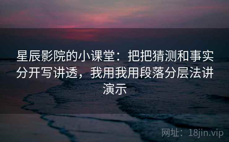 星辰影院的小课堂:把把猜测和事实分开写讲透,我用我用段落分层法讲演示