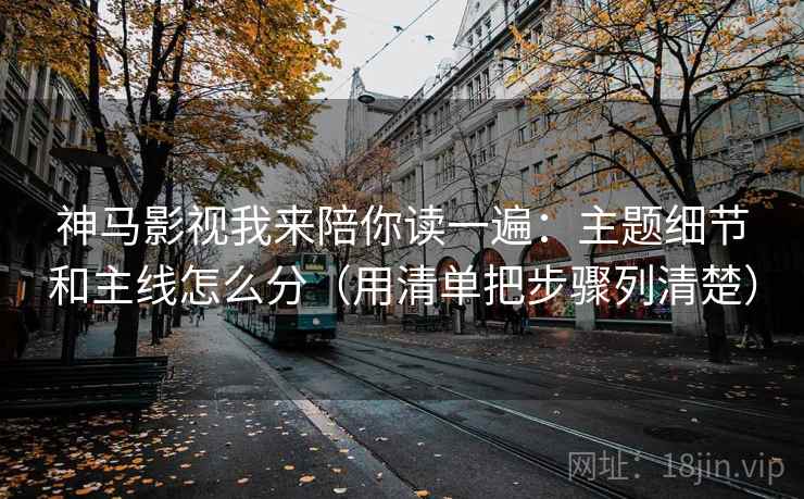 神马影视我来陪你读一遍:主题细节和主线怎么分(用清单把步骤列清楚)