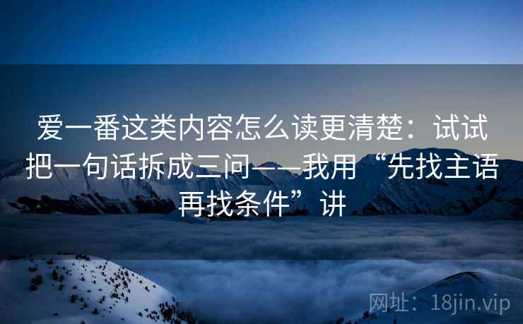 爱一番这类内容怎么读更清楚:试试把一句话拆成三问——我用“先找主语再找条件”讲