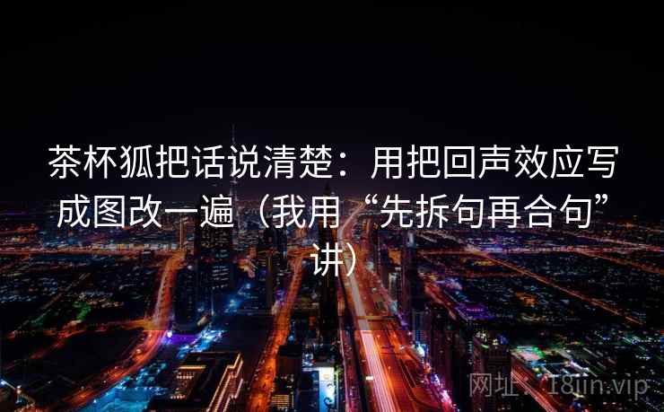 茶杯狐把话说清楚:用把回声效应写成图改一遍(我用“先拆句再合句”讲)