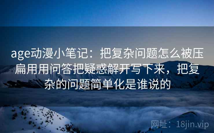 age动漫小笔记：把复杂问题怎么被压扁用用问答把疑惑解开写下来，把复杂的问题简单化是谁说的