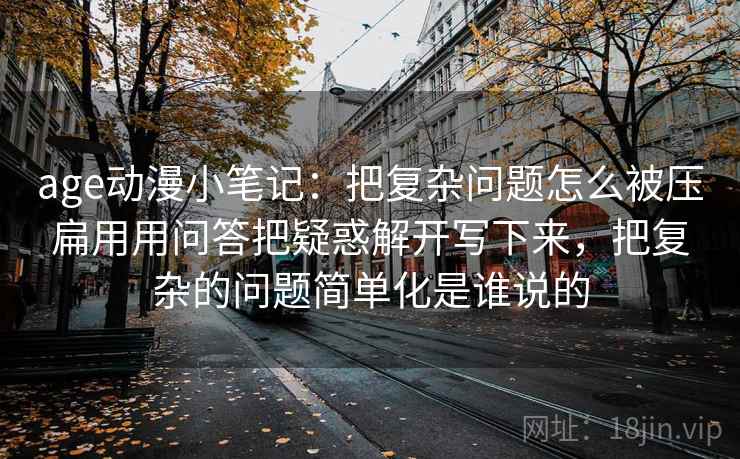 age动漫小笔记:把复杂问题怎么被压扁用用问答把疑惑解开写下来,把复杂的问题简单化是谁说的